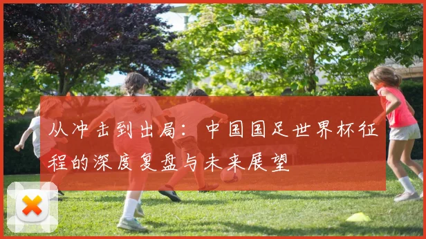 从冲击到出局：中国国足世界杯征程的深度复盘与未来展望