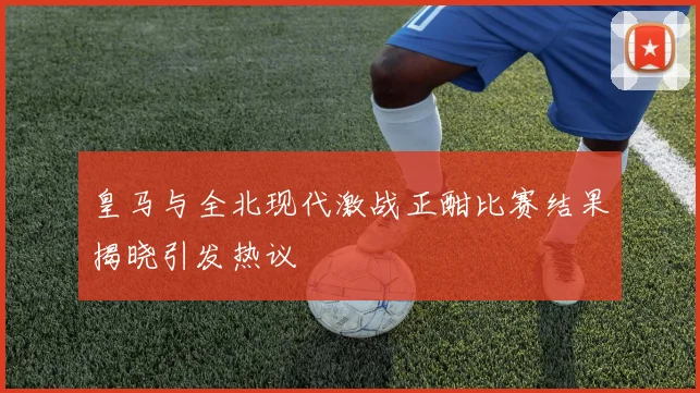 皇马与全北现代激战正酣比赛结果揭晓引发热议