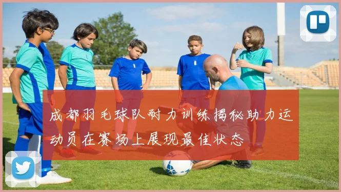 成都羽毛球队耐力训练揭秘助力运动员在赛场上展现最佳状态