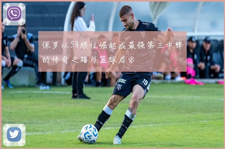 保罗以58顺位崛起成最强第三中锋的传奇之路与篮球启示