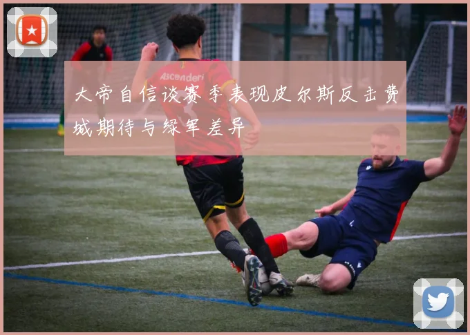 大帝自信谈赛季表现皮尔斯反击费城期待与绿军差异