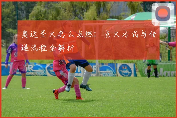奥运圣火怎么点燃：点火方式与传递流程全解析