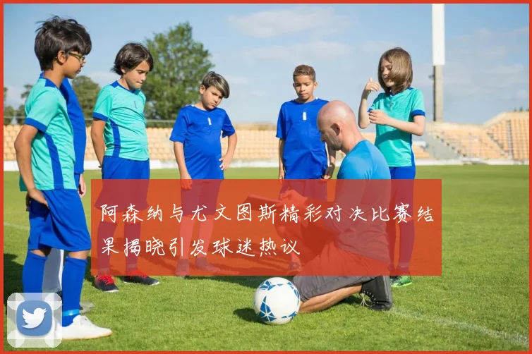 阿森纳与尤文图斯精彩对决比赛结果揭晓引发球迷热议