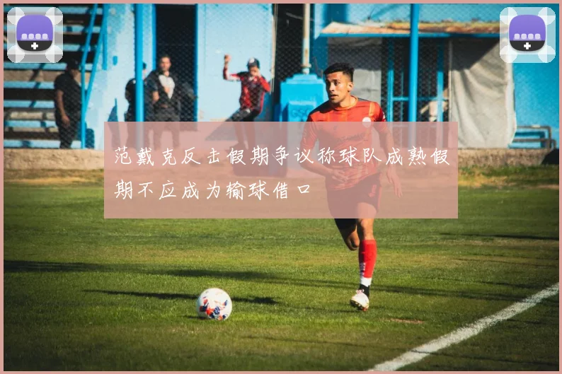 范戴克反击假期争议称球队成熟假期不应成为输球借口