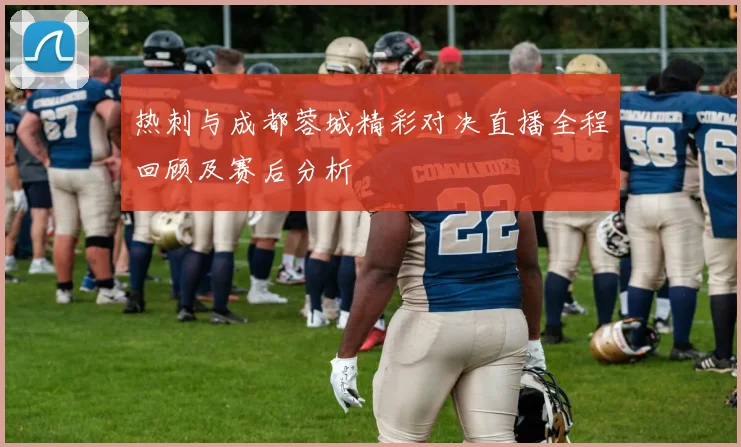 热刺与成都蓉城精彩对决直播全程回顾及赛后分析