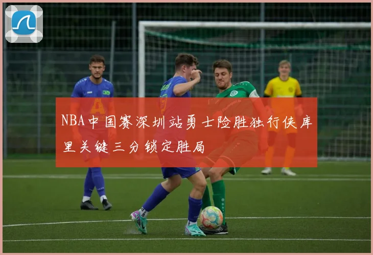 NBA中国赛深圳站勇士险胜独行侠库里关键三分锁定胜局