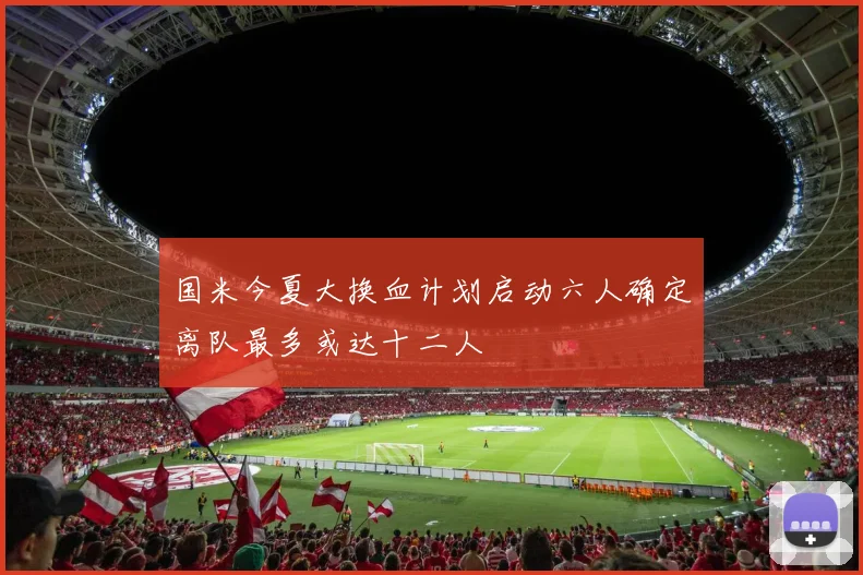 国米今夏大换血计划启动六人确定离队最多或达十二人